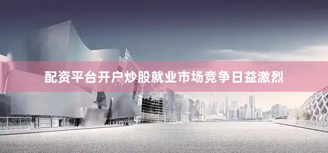配资平台开户炒股就业市场竞争日益激烈