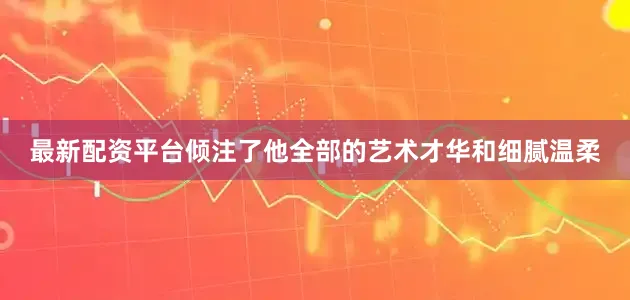 最新配资平台倾注了他全部的艺术才华和细腻温柔