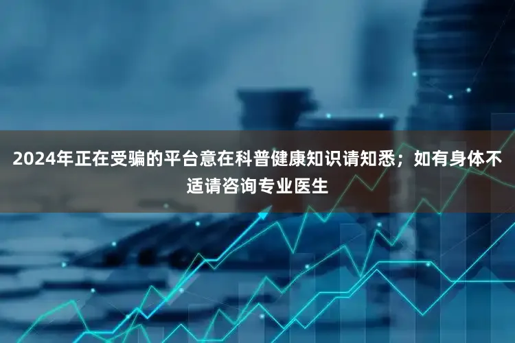 2024年正在受骗的平台意在科普健康知识请知悉；如有身体不适请咨询专业医生