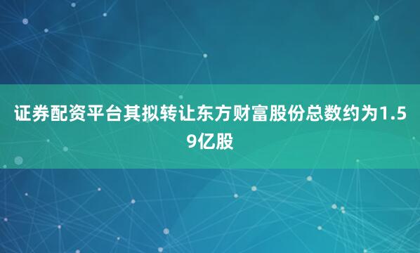 证券配资平台其拟转让东方财富股份总数约为1.59亿股