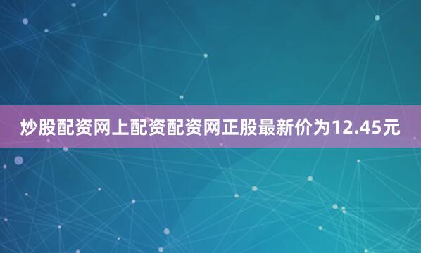炒股配资网上配资配资网正股最新价为12.45元