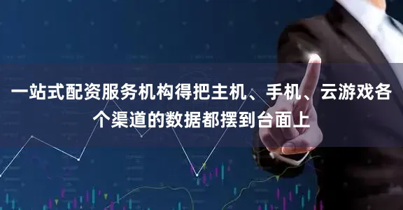 一站式配资服务机构得把主机、手机、云游戏各个渠道的数据都摆到台面上