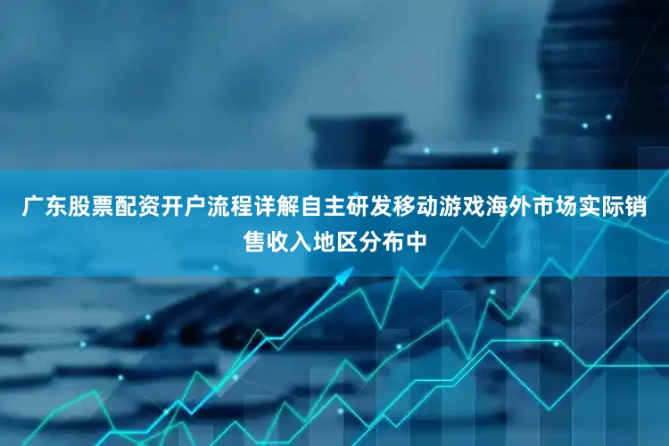 广东股票配资开户流程详解自主研发移动游戏海外市场实际销售收入地区分布中