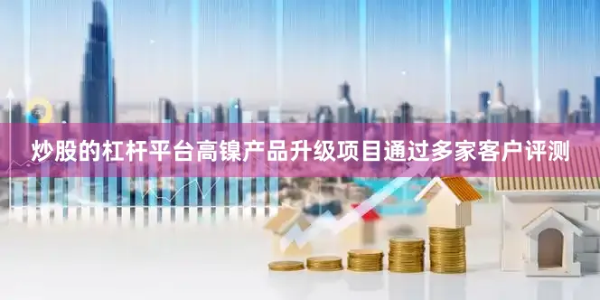 炒股的杠杆平台高镍产品升级项目通过多家客户评测