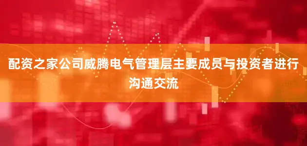 配资之家公司威腾电气管理层主要成员与投资者进行沟通交流