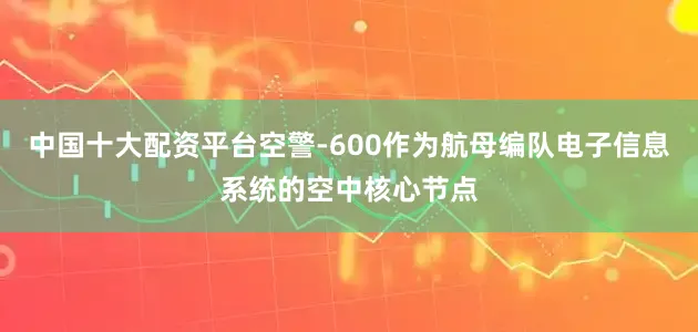 中国十大配资平台空警-600作为航母编队电子信息系统的空中核心节点