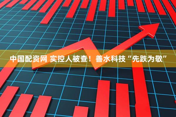 中国配资网 实控人被查！善水科技“先跌为敬”