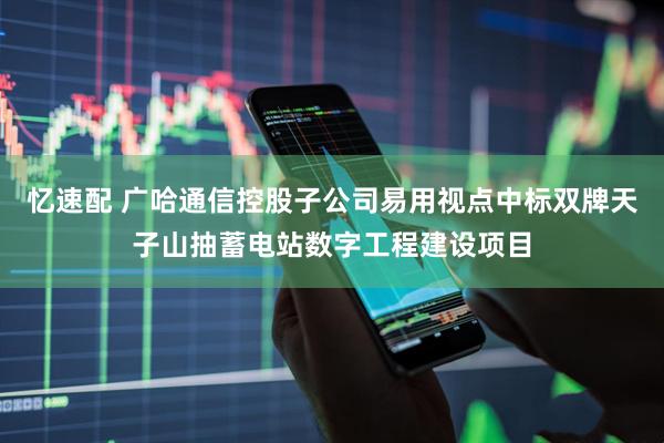 忆速配 广哈通信控股子公司易用视点中标双牌天子山抽蓄电站数字工程建设项目