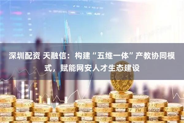 深圳配资 天融信：构建“五维一体”产教协同模式，赋能网安人才生态建设