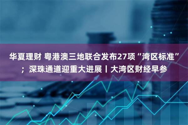 华夏理财 粤港澳三地联合发布27项“湾区标准”；深珠通道迎重大进展丨大湾区财经早参