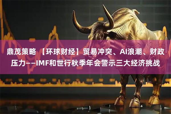 鼎茂策略 【环球财经】贸易冲突、AI浪潮、财政压力——IMF和世行秋季年会警示三大经济挑战