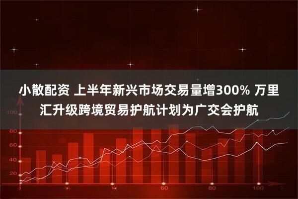 小散配资 上半年新兴市场交易量增300% 万里汇升级跨境贸易护航计划为广交会护航