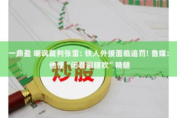 一鼎盈 嘲讽裁判张雷: 铁人外援面临追罚! 鲁媒: 他懂“闭着眼瞎吹”精髓