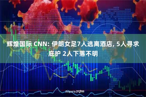 辉煌国际 CNN: 伊朗女足7人逃离酒店, 5人寻求庇护 2人下落不明