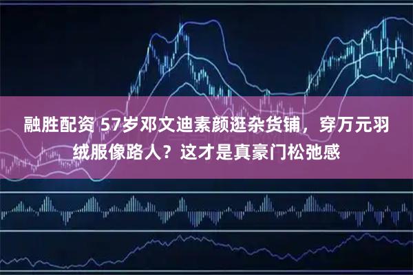 融胜配资 57岁邓文迪素颜逛杂货铺，穿万元羽绒服像路人？这才是真豪门松弛感