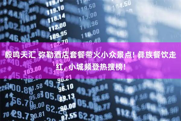 毅鸣天汇 弥勒酒店套餐带火小众景点! 彝族餐饮走红, 小城频登热搜榜!