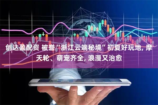 创达盈配资 被誉“浙江云端秘境”初夏好玩地, 摩天轮、萌宠齐全, 浪漫又治愈