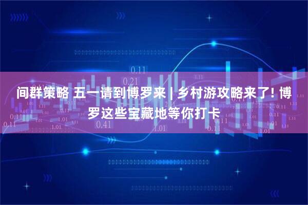 间群策略 五一请到博罗来 | 乡村游攻略来了! 博罗这些宝藏地等你打卡