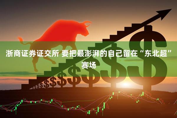 浙商证券证交所 要把最澎湃的自己留在“东北超”赛场